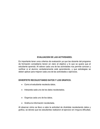 EVALUACION DE LAS ACTIVIDADES.

Es importante tener unos criterios de evaluación ya que las docente del programa
de formación completaría tienen en claro el objetivo y lo que se quiere que el
estudiante aprenda. Al valorar cada una de las actividades nos permite conocer y
verificar si el alumno verdaderamente está aprendiendo, y que estrategias se
deben aplicar para mejorar cada una de las actividades o ejercicios.



DIVIERTETE RECOLECTANDO DATOS Y LOS GRAFICO.

       Como el estudiante recolecta datos.

       Interpreta cada uno de los datos recolectados.



       Organiza cada uno de los datos.

       Grafica la información recolectada.

Al observar cómo se llevo a cabo la actividad de diviértete recolectando datos y
grafica, se denoto que los estudiantes realizaron el ejercicio sin ninguna dificultad,
 