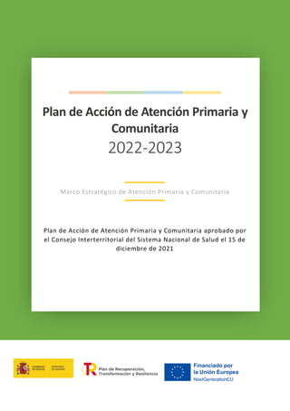 1
Plan de Acción de Atención Primaria 2022-2023 | Marco Estratégico de Atención Primaria y Comunitaria
Plan de Acción de Atención Primaria y
Comunitaria
2022-2023
Marco Estratégico de Atención Primaria y Comunitaria
Plan de Acción de Atención Primaria y Comunitaria aprobado por
el Consejo Interterritorial del Sistema Nacional de Salud el 15 de
diciembre de 2021
 