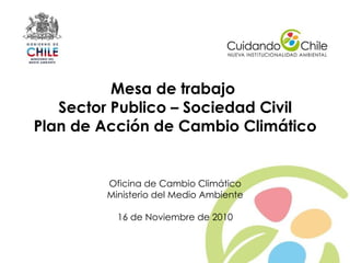 Mesa de trabajo
       Sector Publico – Sociedad Civil
    Plan de Acción de Cambio Climático


            Oficina de Cambio Climático
            Ministerio del Medio Ambiente

              16 de Noviembre de 2010


1
 