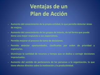  Aumento del conocimiento de la propia entidad, lo que permite detectar áreas
de mejora.
 Aumento del conocimiento de los grupos de interés, de tal forma que puede
darse una mejor respuesta a sus expectativas.
 Permite mejorar el proceso de toma de decisiones.
 Permite detectar oportunidades, clasificarlas por orden de prioridad y
explotarlas.
 Disminuye la cantidad de recursos y tiempo que se dedica a corregir decisiones
improvisadas.
 Aumento del sentido de pertenencia de las personas a la organización, lo que
tiene efectos directos sobre la motivación y la productividad.
 