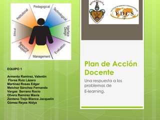 Plan de Acción Docente  Una respuesta a los problemas de  E-learning. EQUIPO 1  Armenta Ramirez, Valentín  Flores Ruiz Lázaro Martínez Rosas Edgar Melchor Sánchez Fernando  Vargas  Serrano Rocío  Olvera Ramírez Mavis Zenteno Trejo Blanca Jacquelín Gómez Reyes Nidya 