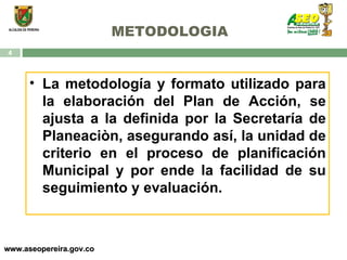 METODOLOGIA www.aseopereira.gov.co La metodología y formato utilizado para la elaboración del Plan de Acción, se ajusta a la definida por la Secretaría de Planeaciòn, asegurando así, la unidad de criterio en el proceso de planificación Municipal y por ende la facilidad de su seguimiento y evaluación. 