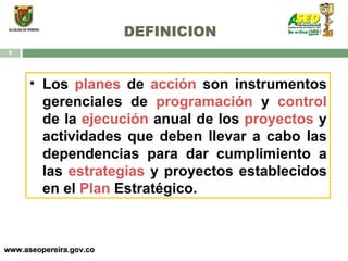 DEFINICION www.aseopereira.gov.co Los  planes  de  acción  son instrumentos gerenciales de  programación  y  control  de la  ejecución  anual de los  proyectos  y actividades que deben llevar a cabo las dependencias para dar cumplimiento a las  estrategias  y proyectos establecidos en el  Plan  Estratégico. 