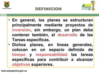 DEFINICION www.aseopereira.gov.co En general, los planes se estructuran principalmente mediante proyectos de  inversión , sin embargo, un plan debe contener también, el  desarrollo  de las Tareas específicas. Dichos planes, en líneas generales, colocan en un espacio definido de  tiempo  y  responsabilidad  las tareas específicas para contribuir a alcanzar  objetivos  superiores.  