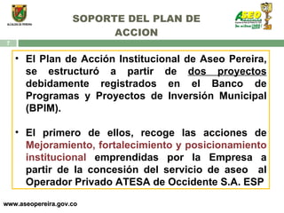 SOPORTE DEL PLAN DE ACCION www.aseopereira.gov.co El Plan de Acción Institucional de Aseo Pereira, se estructuró a partir de  dos proyectos  debidamente registrados en el Banco de Programas y Proyectos de Inversión Municipal (BPIM). El primero de ellos, recoge las acciones de  Mejoramiento, fortalecimiento y posicionamiento institucional  emprendidas por la Empresa a partir de la concesión del servicio de aseo  al Operador Privado ATESA de Occidente S.A. ESP 