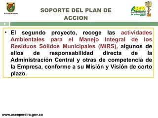 SOPORTE DEL PLAN DE ACCION www.aseopereira.gov.co El segundo proyecto, recoge las  actividades Ambientales para el Manejo Integral de los Residuos Sólidos Municipales (MIRS),  algunos de ellos de responsabilidad directa de la Administración Central y otras de competencia de la Empresa, conforme a su Misión y Visión de corto plazo. 