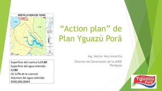 “Action plan” de
Plan Yguazú Porã
Ing. Héctor Vera Amarilla
Director de Generación de la ANDE
Paraguay
Superficie del cuenca:5,033㎢
Superficie del agua retenida：
620㎢
(El 12％ de la cuenca)
Volumen del agua retenida:
8500,000,000㎥
 