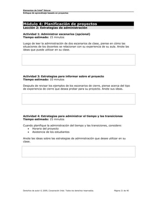 Elementos de Intel®
Educar
Enfoque de aprendizaje basado en proyectos
Módulo 4: Planificación de proyectos
Lección 2: Estrategias de administración
Actividad 1: Administrar escenarios (opcional)
Tiempo estimado: 15 minutos
Luego de leer la administración de dos escenarios de clase, piense en cómo las
situaciones de los docentes se relacionan con su experiencia de su aula. Anote las
ideas que puede utilizar en su clase.
Actividad 3: Estrategias para informar sobre el proyecto
Tiempo estimado: 10 minutos
Después de revisar los ejemplos de los escenarios de cierre, piense acerca del tipo
de experiencia de cierre que desea probar para su proyecto. Anote sus ideas.
Actividad 4: Estrategias para administrar el tiempo y las transiciones
Tiempo estimado: 15 minutos
Cuando planifique la administración del tiempo y las transiciones, considere:
• Horario del proyecto
• Asistencia de los estudiantes
Anote las ideas sobre las estrategias de administración que desee utilizar en su
clase.
Derechos de autor © 2009, Corporación Intel. Todos los derechos reservados. Página 21 de 40
 