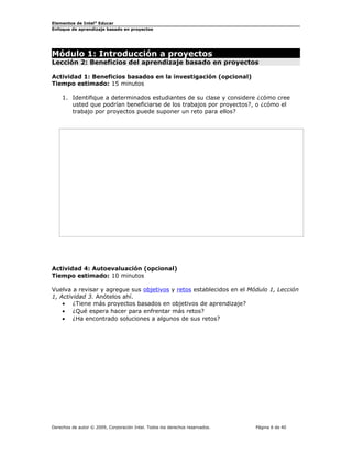 Elementos de Intel®
Educar
Enfoque de aprendizaje basado en proyectos
Módulo 1: Introducción a proyectos
Lección 2: Beneficios del aprendizaje basado en proyectos
Actividad 1: Beneficios basados en la investigación (opcional)
Tiempo estimado: 15 minutos
1. Identifique a determinados estudiantes de su clase y considere ¿cómo cree
usted que podrían beneficiarse de los trabajos por proyectos?, o ¿cómo el
trabajo por proyectos puede suponer un reto para ellos?
Actividad 4: Autoevaluación (opcional)
Tiempo estimado: 10 minutos
Vuelva a revisar y agregue sus objetivos y retos establecidos en el Módulo 1, Lección
1, Actividad 3. Anótelos ahí.
• ¿Tiene más proyectos basados en objetivos de aprendizaje?
• ¿Qué espera hacer para enfrentar más retos?
• ¿Ha encontrado soluciones a algunos de sus retos?
Derechos de autor © 2009, Corporación Intel. Todos los derechos reservados. Página 6 de 40
 