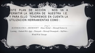 ESTE PLAN DE ACCIÓN , NOS VA A
PERMITIR LA MEJORA DE NUESTRA I.E.
Y PARA ELLO TENDREMOS EN CUENTA LA
UTILIZACION HERRAMIENTAS COMO :
MATHEMATICS – MICROSOFT -Mouse Mishief – Microsoft Partners In
Learning - Outlook Web Appp – Photosynth – Microsoft Dreamspark – SkyDrive –
World Wide Telescape
 