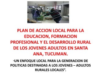 PLAN DE ACCION LOCAL PARA LA
EDUCACION, FORMACION
PROFESIONAL Y EL DESARROLLO RURAL
DE LOS JOVENES ADULTOS EN SANTA
ANA, TUCUMAN.
“UN ENFOQUE LOCAL PARA LA GENERACION DE
POLITICAS DESTINADAS A LOS JOVENES – ADULTOS
RURALES LOCALES”.
 