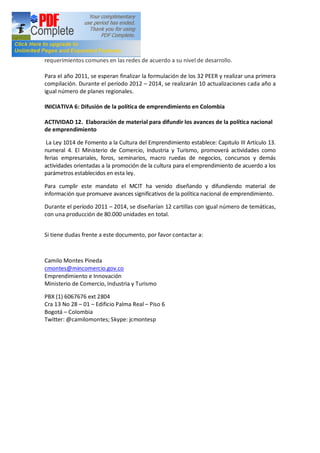 requerimientos comunes en las redes de acuerdo a su nivel de desarrollo.

Para el año 2011, se esperan finalizar la formulación de los 32 PEER y realizar una primera
compilación. Durante el período 2012 2014, se realizarán 10 actualizaciones cada año a
igual número de planes regionales.

INICIATIVA 6: Difusión de la política de emprendimiento en Colombia

ACTIVIDAD 12. Elaboración de material para difundir los avances de la política nacional
de emprendimiento

 La Ley 1014 de Fomento a la Cultura del Emprendimiento establece: Capitulo III Artículo 13.
numeral 4. El Ministerio de Comercio, Industria y Turismo, promoverá actividades como
ferias empresariales, foros, seminarios, macro ruedas de negocios, concursos y demás
actividades orientadas a la promoción de la cultura para el emprendimiento de acuerdo a los
parámetros establecidos en esta ley.

Para cumplir este mandato el MCIT ha venido diseñando y difundiendo material de
información que promueve avances significativos de la política nacional de emprendimiento.

Durante el período 2011 2014, se diseñarían 12 cartillas con igual número de temáticas,
con una producción de 80.000 unidades en total.


Si tiene dudas frente a este documento, por favor contactar a:



Camilo Montes Pineda
cmontes@mincomercio.gov.co
Emprendimiento e Innovación
Ministerio de Comercio, Industria y Turismo

PBX (1) 6067676 ext 2804
Cra 13 No 28 01 Edificio Palma Real Piso 6
Bogotá Colombia
Twitter: @camilomontes; Skype: jcmontesp
 