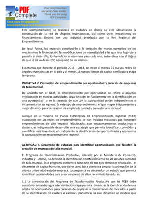 Este acompañamiento se realizará en ciudades en donde se esté adelantando la
constitución de la red de Ángeles Inversionistas, así como otros mecanismos de
financiamiento. Deberá ser una actividad priorizada por la Red Regional del
Emprendimiento.

De igual forma, los expertos contribuirán a la creación del marco normativo de los
mecanismos de financiación, las modificaciones de normatividad a las que haya lugar para
permitir si desarrollo, los beneficios e incentivos para cada uno, entre otros, con el objeto
de que se dé un desarrollo apropiado de los mismos.

Esperamos que durante el período 2011 2014, se creen al menos 15 nuevas redes de
ángeles inversionistas en al país y al menos 10 nuevos fondos de capital semilla para etapa
temprana.

INICIATIVA 2: Promoción del emprendimiento por oportunidad y creación de empresas
de talla mundial.

De acuerdo con el GEM, el emprendimiento por oportunidad se refiere a aquellos
involucrados en nuevas actividades cuya decisión se fundamenta en la identificación de
una oportunidad o en la creencia de que con la oportunidad serían independientes o
incrementarían su ingreso. Es éste tipo de emprendimiento el que mayor éxito presente y
mejor dinámica para la creación de empleo de calidad y bienestar a la sociedad.

Aunque en la mayoría de Planes Estratégicos de Emprendimiento Regional (PEER)
elaborados por las redes de emprendimiento se han incluido iniciativas que fomenten
emprendimientos de alto impacto relacionados con encadenamientos productivos o
clusters, es indispensable desarrollar una estrategia que permita identificar, consolidar y
cuantificar este inventario el cual oriente la identificación de oportunidades y represente
la capitalización del recurso humano regional.


ACTIVIDAD 4. Desarrollo de estudios para identificar oportunidades que faciliten la
creación de empresas de talla mundial.

El Programa de Transformación Productiva, liderado por el Ministerio de Comercio,
Industria y Turismo, ha definido la identificación y fortalecimiento de 20 sectores llamados
de talla mundial. Este programa concentra como uno de sus ejes temáticos principales, el
desarrollo del capital humano, que tiene como base operativa ampliar la promoción de la
alianza universidad-estado-empresa. La propuesta es desarrollar un estudio que permita
identificar oportunidades para crear empresas de alto crecimiento basado en:

1.1 La armonización del Programa de Transformación Productiva con los PEER debe
considerar una estrategia interinstitucional que permita dinamizar la identificación de una
oferta de oportunidades para creación de empresas y dinamización de mercados a partir
de la identificación de clusters o cadenas productivas lo cual dinamice un modelo que
 