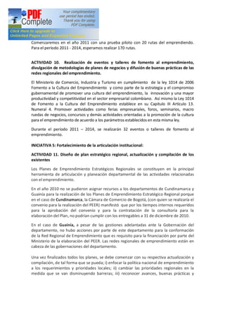Comenzaremos en el año 2011 con una prueba piloto con 20 rutas del emprendiendo.
Para el período 2011 - 2014, esperamos realizar 170 rutas.


ACTIVIDAD 10. Realización de eventos y talleres de fomento al emprendimiento,
divulgación de metodologías de planes de negocios y difusión de buenas prácticas de las
redes regionales del emprendimiento.

El Ministerio de Comercio, Industria y Turismo en cumplimiento de la ley 1014 de 2006
Fomento a la Cultura del Emprendimiento y como parte de la estrategia y el compromiso
gubernamental de promover una cultura del emprendimiento, la innovación y una mayor
productividad y competitividad en el sector empresarial colombiano. Así mismo la Ley 1014
de Fomento a la Cultura del Emprendimiento establece en su Capitulo III Artículo 13.
Numeral 4. Promover actividades como ferias empresariales, foros, seminarios, macro
ruedas de negocios, concursos y demás actividades orientadas a la promoción de la cultura
para el emprendimiento de acuerdo a los parámetros establecidos en esta misma ley.

Durante el período 2011       2014, se realizarán 32 eventos o talleres de fomento al
emprendimiento.

INICIATIVA 5: Fortalecimiento de la articulación institucional:

ACTIVIDAD 11. Diseño de plan estratégico regional, actualización y compilación de los
existentes

Los Planes de Emprendimiento Estratégicos Regionales se constituyen en la principal
herramienta de articulación y planeación departamental de las actividades relacionadas
con el emprendimiento.

En el año 2010 no se pudieron asignar recursos a los departamentos de Cundinamarca y
Guainía para la realización de los Planes de Emprendimiento Estratégico Regional porque
en el caso de Cundinamarca, la Cámara de Comercio de Bogotá, (con quien se realizaría el
convenio para la realización del PEER) manifestó que por los tiempos internos requeridos
para la aprobación del convenio y para la contratación de la consultoría para la
elaboración del Plan, no podrían cumplir con los entregables a 31 de diciembre de 2010.

En el caso de Guainía, a pesar de las gestiones adelantadas ante la Gobernación del
departamento, no hubo acciones por parte de este departamento para la conformación
de la Red Regional de Emprendimiento que es requisito para la financiación por parte del
Ministerio de la elaboración del PEER. Las redes regionales de emprendimiento están en
cabeza de las gobernaciones del departamento.

Una vez finalizados todos los planes, se debe comenzar con su respectiva actualización y
compilación, de tal forma que se pueda; i) enfocar la política nacional de emprendimiento
a los requerimientos y prioridades locales; ii) cambiar las prioridades regionales en la
medida que se van disminuyendo barreras; iii) reconocer avances, buenas prácticas y
 