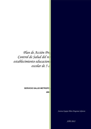 Autoras Equipo Piloto Programa Infancia




                                          AÑO 2012




       Plan de Acción Programa Piloto
   Control de Salud del niño/a sano/a en el
establecimiento educacional para la población
             escolar de 5 a 9 años

      Autoras Equipo Piloto Programa Infancia




                SERVICIO SALUD METROPOLITANO OCCIDENTE

                                                AÑO 2012




Autoras Equipo Piloto Programa Infancia


                                                           Autoras Equipo Piloto Programa Infancia
                                          AÑO 2012


                                                                       AÑO 2012
 