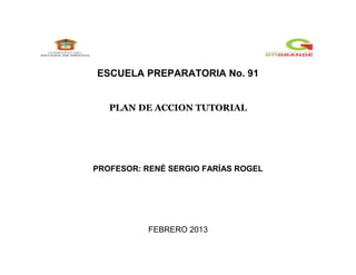 ESCUELA PREPARATORIA No. 91


   PLAN DE ACCION TUTORIAL




PROFESOR: RENÉ SERGIO FARÍAS ROGEL




           FEBRERO 2013
 