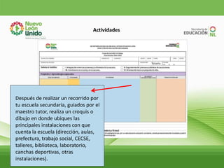 Actividades
Después de realizar un recorrido por
tu escuela secundaria, guiados por el
maestro tutor, realiza un croquis o
dibujo en donde ubiques las
principales instalaciones con que
cuenta la escuela (dirección, aulas,
prefectura, trabajo social, CECSE,
talleres, biblioteca, laboratorio,
canchas deportivas, otras
instalaciones).