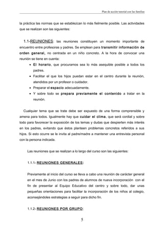 Plan de acción tutorial con las familias
la práctica las normas que se establezcan lo más fielmente posible. Las actividades
que se realizan son las siguientes:
1.1-REUNIONES: las reuniones constituyen un momento importante de
encuentro entre profesoras y padres. Se emplean para transmitir información de
orden general, no centrada en un niño concreto. A la hora de convocar una
reunión se tiene en cuenta:
• El horario, que procuramos sea lo más asequible posible a todos los
padres.
• Facilitar el que los hijos puedan estar en el centro durante la reunión,
atendidos por un profesor o cuidador.
• Preparar el espacio adecuadamente.
• Y sobre todo se prepara previamente el contenido a tratar en la
reunión.
Cualquier tema que se trate debe ser expuesto de una forma comprensible y
amena para todos. Igualmente hay que cuidar el clima, que será cordial y sobre
todo para favorecer la exposición de los temas y dudas que despierten más interés
en los padres, evitando que éstos planteen problemas concretos referidos a sus
hijos. Si esto ocurre se le invita al padre/madre a mantener una entrevista personal
con la persona indicada.
Las reuniones que se realizan a lo largo del curso son las siguientes:
1.1.1- REUNIONES GENERALES:
Previamente al inicio del curso se lleva a cabo una reunión de carácter general
en el mes de Junio con los padres de alumnos de nueva incorporación con el
fin de presentar al Equipo Educativo del centro y sobre todo, dar unas
pequeñas orientaciones para facilitar la incorporación de los niños al colegio,
aconsejándoles estrategias a seguir para dicho fin.
1.1.2- REUNIONES POR GRUPO:
5
 
