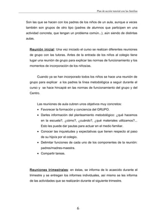 Plan de acción tutorial con las familias
Son las que se hacen con los padres de los niños de un aula, aunque a veces
también son grupos de otro tipo (padres de alumnos que participen en una
actividad concreta, que tengan un problema común...), aún siendo de distintas
aulas.
Reunión inicial: Una vez iniciado el curso se realizan diferentes reuniones
de grupo con las tutoras. Antes de la entrada de los niños al colegio tiene
lugar una reunión de grupo para explicar las normas de funcionamiento y los
momentos de incorporación de los niños/as.
Cuando ya se han incorporado todos los niños se hace una reunión de
grupo para explicar a los padres la línea metodológica a seguir durante el
curso y se hace hincapié en las normas de funcionamiento del grupo y del
Centro.
Las reuniones de aula cubren unos objetivos muy concretos:
• Favorecer la formación y conciencia del GRUPO.
• Darles información del planteamiento metodológico: ¿qué hacemos
en la escuela?, ¿cómo?, ¿cuándo?, ¿qué materiales utilizamos?...
Esto les puede dar pautas para actuar en el medio familiar.
• Conocer las inquietudes y expectativas que tienen respecto al paso
de su hijo/a por el colegio.
• Delimitar funciones de cada uno de los componentes de la reunión:
padres/madres-maestra.
• Compartir tareas.
Reuniones trimestrales: en éstas, se informa de lo acaecido durante el
trimestre y se entregan los informes individuales, así mismo se les informa
de las actividades que se realizarán durante el siguiente trimestre.
6
 