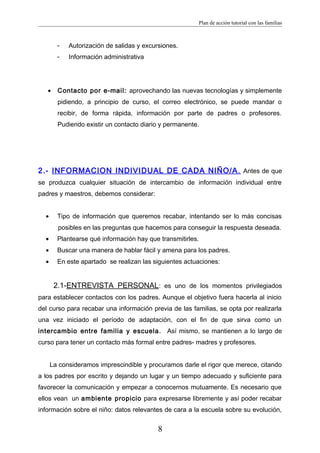 Plan de acción tutorial con las familias
- Autorización de salidas y excursiones.
- Información administrativa
• Contacto por e-mail: aprovechando las nuevas tecnologías y simplemente
pidiendo, a principio de curso, el correo electrónico, se puede mandar o
recibir, de forma rápida, información por parte de padres o profesores.
Pudiendo existir un contacto diario y permanente.
2.- INFORMACION INDIVIDUAL DE CADA NIÑO/A. Antes de que
se produzca cualquier situación de intercambio de información individual entre
padres y maestros, debemos considerar:
• Tipo de información que queremos recabar, intentando ser lo más concisas
posibles en las preguntas que hacemos para conseguir la respuesta deseada.
• Plantearse qué información hay que transmitirles.
• Buscar una manera de hablar fácil y amena para los padres.
• En este apartado se realizan las siguientes actuaciones:
2.1-ENTREVISTA PERSONAL: es uno de los momentos privilegiados
para establecer contactos con los padres. Aunque el objetivo fuera hacerla al inicio
del curso para recabar una información previa de las familias, se opta por realizarla
una vez iniciado el período de adaptación, con el fin de que sirva como un
intercambio entre familia y escuela. Así mismo, se mantienen a lo largo de
curso para tener un contacto más formal entre padres- madres y profesores.
La consideramos imprescindible y procuramos darle el rigor que merece, citando
a los padres por escrito y dejando un lugar y un tiempo adecuado y suficiente para
favorecer la comunicación y empezar a conocernos mutuamente. Es necesario que
ellos vean un ambiente propicio para expresarse libremente y así poder recabar
información sobre el niño: datos relevantes de cara a la escuela sobre su evolución,
8
 