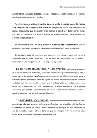 Plan de acción tutorial con las familias
características actuales (hábitos, juegos, relaciones, preferencias,...) y algunas
cuestiones sobre su entorno familiar.
Se procura que a estas entrevistas asistan tanto el padre como la madre
y se realicen en ausencia del niño, lo que permite hablar más libremente de
algunas situaciones que preocupan a los padres o maestros y tratar ciertos temas
más a fondo. Además, si él está, intentará ser el centro de atención e interrumpirá
el hilo de la conversación.
Es conveniente que de esta entrevista queden las anotaciones que se
consideren oportunas para poder establecer continuidad con otras entrevistas.
En cualquier caso se mantiene una actitud de escucha por parte del maestro,
intentando ser lo más objetivo posible ante la información que recibimos y
transmitiendo una imagen del niño lo más positiva posible.
2.2-HORARIO DE ATENCIÓN A LOS PADRES: es importante recurrir
en cualquier momento del curso, en horario destinado específicamente para ello, a
encuentros entre padres y profesoras, siempre que se considere necesario, tanto si
existe una preocupación por parte de alguno de ellos o se produzca alguna situación
conflictiva que sea necesaria resolver con la colaboración de ambos, como para
hablar de la evolución del niño. Igualmente de estas entrevistas debe quedar
constancia por escrito. Generalmente se destina dos horas semanales para la
atención a padres y se les solicita que pidan cita.
2.3-INFORMES INDIVIDUALES: se elabora un informe individual de cada
alumno por trimestre que se entrega a las familias y en el cual se intenta plasmar
el momento evolutivo del niño/a. Estos informes se entregan en las reuniones de
final de trimestre, excepto al final del ciclo que se entregan individualmente a cada
familia en el transcurso de una entrevista personal.
9
 