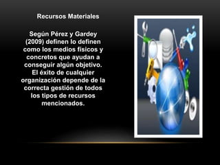 Según Pérez y Gardey
(2009) definen lo definen
como los medios físicos y
concretos que ayudan a
conseguir algún objetivo.
El éxito de cualquier
organización depende de la
correcta gestión de todos
los tipos de recursos
mencionados.
Recursos Materiales
 