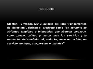 PRODUCTO
Stanton, y Walker, (2012) autores del libro "Fundamentos
de Marketing", definen el producto como "un conjunto de
atributos tangibles e intangibles que abarcan empaque,
color, precio, calidad y marca, más los servicios y la
reputación del vendedor; el producto puede ser un bien, un
servicio, un lugar, una persona o una idea"
 
