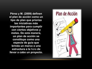 Pérez y M. (2009) definen
el plan de acción como un
tipo de plan que prioriza
las iniciativas más
importantes para cumplir
con ciertos objetivos y
metas. De esta manera,
un plan de acción se
constituye como una
especie de guía que
brinda un marco o una
estructura a la hora de
llevar a cabo un proyecto.
 