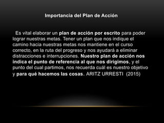 Importancia del Plan de Acción
Es vital elaborar un plan de acción por escrito para poder
lograr nuestras metas. Tener un plan que nos indique el
camino hacia nuestras metas nos mantiene en el curso
correcto, en la ruta del progreso y nos ayudará a eliminar
distracciones e interrupciones. Nuestro plan de acción nos
indica el punto de referencia al que nos dirigimos, y el
punto del cual partimos, nos recuerda cuál es nuestro objetivo
y para qué hacemos las cosas. ARITZ URRESTI (2015)
 