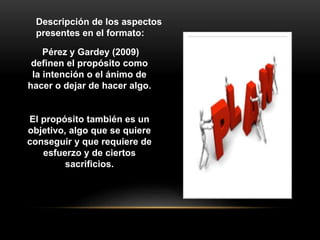 Pérez y Gardey (2009)
definen el propósito como
la intención o el ánimo de
hacer o dejar de hacer algo.
El propósito también es un
objetivo, algo que se quiere
conseguir y que requiere de
esfuerzo y de ciertos
sacrificios.
Descripción de los aspectos
presentes en el formato:
 