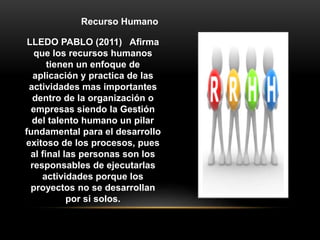 LLEDO PABLO (2011) Afirma
que los recursos humanos
tienen un enfoque de
aplicación y practica de las
actividades mas importantes
dentro de la organización o
empresas siendo la Gestión
del talento humano un pilar
fundamental para el desarrollo
exitoso de los procesos, pues
al final las personas son los
responsables de ejecutarlas
actividades porque los
proyectos no se desarrollan
por si solos.
Recurso Humano
 
