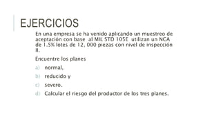 EJERCICIOS
En una empresa se ha venido aplicando un muestreo de
aceptación con base al MIL STD 105E utilizan un NCA
de 1.5% lotes de 12, 000 piezas con nivel de inspección
II.
Encuentre los planes
a) normal,
b) reducido y
c) severo.
d) Calcular el riesgo del productor de los tres planes.
 