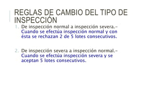 REGLAS DE CAMBIO DEL TIPO DE
INSPECCIÓN
1. De inspección normal a inspección severa.-
Cuando se efectúa inspección normal y con
ésta se rechazan 2 de 5 lotes consecutivos.
2. De inspección severa a inspección normal.-
Cuando se efectúa inspección severa y se
aceptan 5 lotes consecutivos.
 