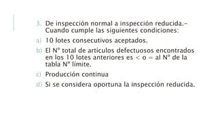 3. De inspección normal a inspección reducida.-
Cuando cumple las siguientes condiciones:
a) 10 lotes consecutivos aceptados.
b) El Nº total de artículos defectuosos encontrados
en los 10 lotes anteriores es < o = al Nº de la
tabla Nº límite.
c) Producción continua
d) Si se considera oportuna la inspección reducida.
 
