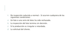 4. De inspección reducida a normal.- Si ocurren cualquiera de las
siguientes condiciones:
a) Un lote o una serie de lotes ha sido rechazado.
b) La inspección del lote termina sin decisión.
c) Si la producción es irregular o retardada.
d) La solicitud del cliente.
 