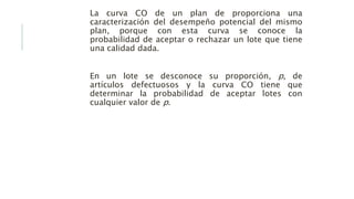 La curva CO de un plan de proporciona una
caracterización del desempeño potencial del mismo
plan, porque con esta curva se conoce la
probabilidad de aceptar o rechazar un lote que tiene
una calidad dada.
En un lote se desconoce su proporción, p, de
artículos defectuosos y la curva CO tiene que
determinar la probabilidad de aceptar lotes con
cualquier valor de p.
 