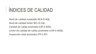 ÍNDICES DE CALIDAD
Nivel de calidad aceptable NCA Ó AQL
Nivel de calidad límite NCL Ó LQL
Calidad de salida promedio CSP ó AOQ
Límite de calidad de salida promedio LCSP ó AOQL
Inspección total promedio ITP ó ATI
 