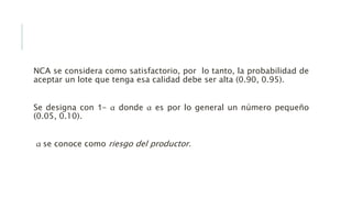 NCA se considera como satisfactorio, por lo tanto, la probabilidad de
aceptar un lote que tenga esa calidad debe ser alta (0.90, 0.95).
Se designa con 1- α donde α es por lo general un número pequeño
(0.05, 0.10).
α se conoce como riesgo del productor.
 