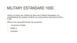 MILITARY ESTÁNDARD 105D
Utiliza el índice de calidad de Nivel de Calidad Aceptable y la
probabilidad de aceptar el NCA con esta norma está entre 0.89 y
0.99.
Ofrece tres procedimientos de muestreo:
1. muestreo simple,
2. doble y
3. múltiple.
 