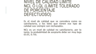 NIVEL DE CALIDAD LÍMITE
NCL Ó LQL (LÍMITE TOLERADO
DE PORCENTAJE
DEFECTUOSO)
Es el nivel de calidad que se considera como no
satisfactorio, y los lotes que tienen ese tipo de
calidad casi siempre son rechazados.
NCL es un nivel de calidad no satisfactorio, por lo
tanto, la probabilidad de aceptarlo debe ser muy baja
(0.05, 0.10).
 
