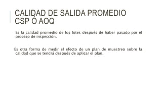 CALIDAD DE SALIDA PROMEDIO
CSP Ó AOQ
Es la calidad promedio de los lotes después de haber pasado por el
proceso de inspección.
Es otra forma de medir el efecto de un plan de muestreo sobre la
calidad que se tendrá después de aplicar el plan.
 