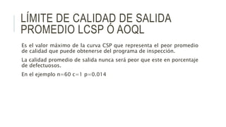 LÍMITE DE CALIDAD DE SALIDA
PROMEDIO LCSP Ó AOQL
Es el valor máximo de la curva CSP que representa el peor promedio
de calidad que puede obtenerse del programa de inspección.
La calidad promedio de salida nunca será peor que este en porcentaje
de defectuosos.
En el ejemplo n=60 c=1 p=0.014
 