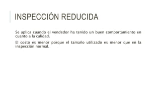 INSPECCIÓN REDUCIDA
Se aplica cuando el vendedor ha tenido un buen comportamiento en
cuanto a la calidad.
El costo es menor porque el tamaño utilizado es menor que en la
inspección normal.
 