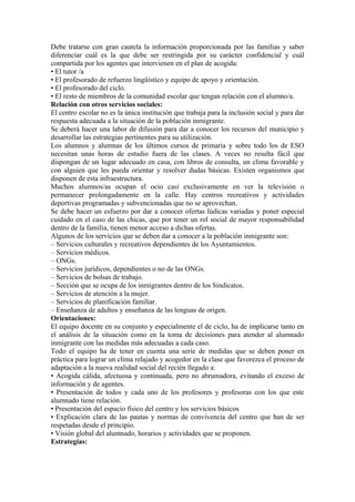 Debe tratarse con gran cautela la información proporcionada por las familias y saber
diferenciar cuál es la que debe ser restringida por su carácter confidencial y cuál
compartida por los agentes que intervienen en el plan de acogida:
• El tutor /a
• El profesorado de refuerzo lingüístico y equipo de apoyo y orientación.
• El profesorado del ciclo.
• El resto de miembros de la comunidad escolar que tengan relación con el alumno/a.
Relación con otros servicios sociales:
El centro escolar no es la única institución que trabaja para la inclusión social y para dar
respuesta adecuada a la situación de la población inmigrante.
Se deberá hacer una labor de difusión para dar a conocer los recursos del municipio y
desarrollar las estrategias pertinentes para su utilización.
Los alumnos y alumnas de los últimos cursos de primaria y sobre todo los de ESO
necesitan unas horas de estudio fuera de las clases. A veces no resulta fácil que
dispongan de un lugar adecuado en casa, con libros de consulta, un clima favorable y
con alguien que les pueda orientar y resolver dudas básicas. Existen organismos que
disponen de esta infraestructura.
Muchos alumnos/as ocupan el ocio casi exclusivamente en ver la televisión o
permanecer prolongadamente en la calle. Hay centros recreativos y actividades
deportivas programadas y subvencionadas que no se aprovechan.
Se debe hacer un esfuerzo por dar a conocer ofertas lúdicas variadas y poner especial
cuidado en el caso de las chicas, que por tener un rol social de mayor responsabilidad
dentro de la familia, tienen menor acceso a dichas ofertas.
Algunos de los servicios que se deben dar a conocer a la población inmigrante son:
– Servicios culturales y recreativos dependientes de los Ayuntamientos.
– Servicios médicos.
– ONGs.
– Servicios jurídicos, dependientes o no de las ONGs.
– Servicios de bolsas de trabajo.
– Sección que se ocupa de los inmigrantes dentro de los Sindicatos.
– Servicios de atención a la mujer.
– Servicios de planificación familiar.
– Enseñanza de adultos y enseñanza de las lenguas de origen.
Orientaciones:
El equipo docente en su conjunto y especialmente el de ciclo, ha de implicarse tanto en
el análisis de la situación como en la toma de decisiones para atender al alumnado
inmigrante con las medidas más adecuadas a cada caso.
Todo el equipo ha de tener en cuenta una serie de medidas que se deben poner en
práctica para lograr un clima relajado y acogedor en la clase que favorezca el proceso de
adaptación a la nueva realidad social del recién llegado a:
• Acogida cálida, afectuosa y continuada, pero no abrumadora, evitando el exceso de
información y de agentes.
• Presentación de todos y cada uno de los profesores y profesoras con los que este
alumnado tiene relación.
• Presentación del espacio físico del centro y los servicios básicos
• Explicación clara de las pautas y normas de convivencia del centro que han de ser
respetadas desde el principio.
• Visión global del alumnado, horarios y actividades que se proponen.
Estrategias:
 
