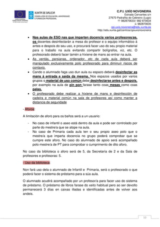 C.P.I. UXÍO NOVONEIRA
Estrada Cervantes s/n
27670 Pedrafita do Cebreiro (Lugo)
℡ 982870633// 982 870634
982870635
cpi.uxio.novoneira@edu.xunta.es
http://edu.xunta.gal/centros/cpiuxionovoneira
10
• Nas aulas de ESO nas que imparten docencia varios profesores/as,
os docentes desinfectarán a mesa do profesor e o equipo informático á
antes e despois do seu uso, e procurará facer uso do seu propio material
para o traballo na aula evitando compartir bolígrafos, xiz, etc. O
profesorado deberá facer tamén a hixiene de mans ao entrar na aula.
• As ventás, persianas, ordenador, etc de cada aula deberá ser
manipulado exclusivamente polo profesorado para diminuír riscos de
contaxio.
• Cando o alumnado faga uso dun aula ou espazo deberá desinfectar as
mans á entrada e saída da mesma. Nos espazos usados por varios
grupos o material de uso común debe desinfectarse antes e despois,
por exemplo na aula de pin pon farase tanto coas mesas como coas
palas.
• O profesorado debe realizar a hixiene de mans e desinfección de
cadeira e material común na sala de profesores así como manter a
distancia de seguridade
- Aforos:
A limitación de aforo para os baños será a un usuario:
- No caso de infantil o aseo está dentro da aula e pode ser controlado por
parte do mestre/a que se atope na aula.
- No caso de Primaria cada aula ten o seu propio aseo polo que o
mestre/a que imparta docencia no grupo poderá comprobar que se
cumpre este aforo. No caso do alumnado de apoio será acompañado
polo mestre/a de PT para comprobar o cumprimento de dito aforo.
No caso da biblioteca o aforo será de 5, da Secretaría de 2 e da Sala de
profesores e profesoras: 5.
- Uso da biblioteca:
Non fará uso dela o alumnado de Infantil e Primaria, será o profesorado o que
poderá facer o sistema de préstamo para a súa aula.
O alumnado acudirá acompañado por un profesor/a para facer uso do sistema
de préstamo. O préstamo de libros farase do xeito habitual pero ao ser devolto
permanecerá 3 días en caixas illadas e identificadas antes de volver aos
andeis.
 
