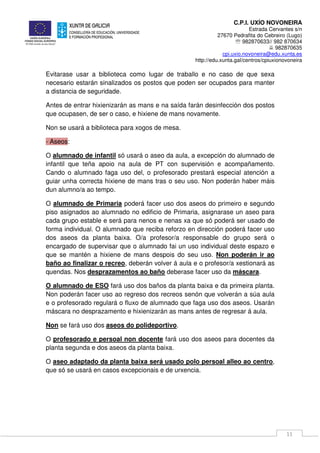 C.P.I. UXÍO NOVONEIRA
Estrada Cervantes s/n
27670 Pedrafita do Cebreiro (Lugo)
℡ 982870633// 982 870634
982870635
cpi.uxio.novoneira@edu.xunta.es
http://edu.xunta.gal/centros/cpiuxionovoneira
11
Evitarase usar a biblioteca como lugar de traballo e no caso de que sexa
necesario estarán sinalizados os postos que poden ser ocupados para manter
a distancia de seguridade.
Antes de entrar hixienizarán as mans e na saída farán desinfección dos postos
que ocupasen, de ser o caso, e hixiene de mans novamente.
Non se usará a biblioteca para xogos de mesa.
- Aseos:
O alumnado de infantil só usará o aseo da aula, a excepción do alumnado de
infantil que teña apoio na aula de PT con supervisión e acompañamento.
Cando o alumnado faga uso del, o profesorado prestará especial atención a
guiar unha correcta hixiene de mans tras o seu uso. Non poderán haber máis
dun alumno/a ao tempo.
O alumnado de Primaria poderá facer uso dos aseos do primeiro e segundo
piso asignados ao alumnado no edificio de Primaria, asignarase un aseo para
cada grupo estable e será para nenos e nenas xa que só poderá ser usado de
forma individual. O alumnado que reciba reforzo en dirección poderá facer uso
dos aseos da planta baixa. O/a profesor/a responsable do grupo será o
encargado de supervisar que o alumnado fai un uso individual deste espazo e
que se mantén a hixiene de mans despois do seu uso. Non poderán ir ao
baño ao finalizar o recreo, deberán volver á aula e o profesor/a xestionará as
quendas. Nos desprazamentos ao baño deberase facer uso da máscara.
O alumnado de ESO fará uso dos baños da planta baixa e da primeira planta.
Non poderán facer uso ao regreso dos recreos senón que volverán a súa aula
e o profesorado regulará o fluxo de alumnado que faga uso dos aseos. Usarán
máscara no desprazamento e hixienizarán as mans antes de regresar á aula.
Non se fará uso dos aseos do polideportivo.
O profesorado e persoal non docente fará uso dos aseos para docentes da
planta segunda e dos aseos da planta baixa.
O aseo adaptado da planta baixa será usado polo persoal alleo ao centro,
que só se usará en casos excepcionais e de urxencia.
 