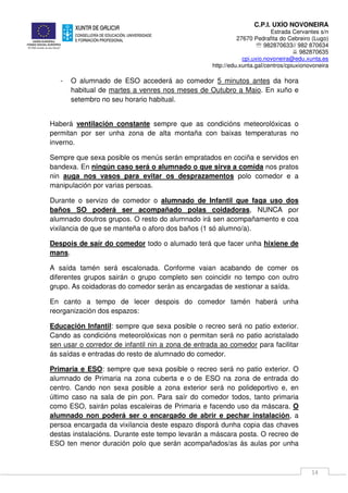 C.P.I. UXÍO NOVONEIRA
Estrada Cervantes s/n
27670 Pedrafita do Cebreiro (Lugo)
℡ 982870633// 982 870634
982870635
cpi.uxio.novoneira@edu.xunta.es
http://edu.xunta.gal/centros/cpiuxionovoneira
14
- O alumnado de ESO accederá ao comedor 5 minutos antes da hora
habitual de martes a venres nos meses de Outubro a Maio. En xuño e
setembro no seu horario habitual.
Haberá ventilación constante sempre que as condicións meteorolóxicas o
permitan por ser unha zona de alta montaña con baixas temperaturas no
inverno.
Sempre que sexa posible os menús serán empratados en cociña e servidos en
bandexa. En ningún caso será o alumnado o que sirva a comida nos pratos
nin auga nos vasos para evitar os desprazamentos polo comedor e a
manipulación por varias persoas.
Durante o servizo de comedor o alumnado de Infantil que faga uso dos
baños SO poderá ser acompañado polas coidadoras, NUNCA por
alumnado doutros grupos. O resto do alumnado irá sen acompañamento e coa
vixilancia de que se manteña o aforo dos baños (1 só alumno/a).
Despois de saír do comedor todo o alumado terá que facer unha hixiene de
mans.
A saída tamén será escalonada. Conforme vaian acabando de comer os
diferentes grupos sairán o grupo completo sen coincidir no tempo con outro
grupo. As coidadoras do comedor serán as encargadas de xestionar a saída.
En canto a tempo de lecer despois do comedor tamén haberá unha
reorganización dos espazos:
Educación Infantil: sempre que sexa posible o recreo será no patio exterior.
Cando as condicións meteorolóxicas non o permitan será no patio acristalado
sen usar o corredor de infantil nin a zona de entrada ao comedor para facilitar
ás saídas e entradas do resto de alumnado do comedor.
Primaria e ESO: sempre que sexa posible o recreo será no patio exterior. O
alumnado de Primaria na zona cuberta e o de ESO na zona de entrada do
centro. Cando non sexa posible a zona exterior será no polideportivo e, en
último caso na sala de pin pon. Para saír do comedor todos, tanto primaria
como ESO, sairán polas escaleiras de Primaria e facendo uso da máscara. O
alumnado non poderá ser o encargado de abrir e pechar instalación, a
persoa encargada da vixilancia deste espazo disporá dunha copia das chaves
destas instalacións. Durante este tempo levarán a máscara posta. O recreo de
ESO ten menor duración polo que serán acompañados/as ás aulas por unha
 