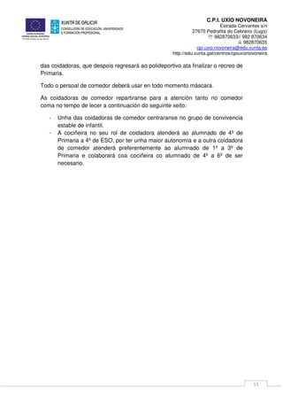 C.P.I. UXÍO NOVONEIRA
Estrada Cervantes s/n
27670 Pedrafita do Cebreiro (Lugo)
℡ 982870633// 982 870634
982870635
cpi.uxio.novoneira@edu.xunta.es
http://edu.xunta.gal/centros/cpiuxionovoneira
15
das coidadoras, que despois regresará ao polideportivo ata finalizar o recreo de
Primaria.
Todo o persoal de comedor deberá usar en todo momento máscara.
As coidadoras de comedor repartiranse para a atención tanto no comedor
coma no tempo de lecer a continuación do seguinte xeito:
- Unha das coidadoras de comedor centraranse no grupo de convivencia
estable de infantil.
- A cociñeira no seu rol de coidadora atenderá ao alumnado de 4º de
Primaria a 4º de ESO, por ter unha maior autonomía e a outra coidadora
de comedor atenderá preferentemente ao alumnado de 1º a 3º de
Primaria e colaborará coa cociñeira co alumnado de 4º a 6º de ser
necesario.
 
