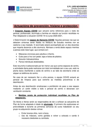 C.P.I. UXÍO NOVONEIRA
Estrada Cervantes s/n
27670 Pedrafita do Cebreiro (Lugo)
℡ 982870633// 982 870634
982870635
cpi.uxio.novoneira@edu.xunta.es
http://edu.xunta.gal/centros/cpiuxionovoneira
16
Actuacións de prevención, hixiene e protección.
• Creación Equipo COVID que actuará coma referencia para o resto do
persoal, profesorado, alumnado e familias en relación as función recollidas no
Plan Adaptación á situación COVID 19 no curso 2020-2021.
• Determinación do espazo de illamento COVID: Aquelas persoas nas que se
detecten síntomas serán illadas na Xefatura de Estudos mentres non se
xestiona o seu traslado. O alumnado estará acompañado por un dos docentes
que imparta docencia a dito alumno/a. Abrirase a ventá deste espazo mentres
a persoa está nese lugar, que contará con:
• Máscaras cirúrxicas para adultos e infantís.
• Cubo para o lixo con pedal, tapa e bolsa de plástico.
• Solución hidroalcohólica
• Panos individuais desbotables.
Este recuncho é seleccionado por ter menor uso que outros espazos do centro,
a actividade diaria pode realizarse con total normalidade sen o seu uso, está na
planta baixa (facilitando a saída do centro) e ao lado da secretaría onde se
atopan os teléfonos do centro.
No caso de ser necesario illar a unha persoa, o equipo COVID avisará ao
persoal de limpeza para que extreme as medidas preventivas e de
desinfección.
Antes da súa desinfección sinalizarase a prohibición do paso a ese espazo
mediante un cartel visible a todo o persoal do centro e deixarase con
ventilación constante.
• Medidas xerais de protección individual recollidas no Plan de
Adaptación.
Os titores e titoras serán as responsables de dar a coñecer as actuacións do
Plan de forma adaptada á idade do alumnado. O primeiro día explicarase en
profundidade e durante as primeiras semanas do curso traballarán co seu
grupo na adquisición destas rutinas:
o Evitar tocarse ollos, nariz e boca.
o Uso da máscara, como gardala e volver a colocala e cando é
necesario desbotala ou cambiala.
 