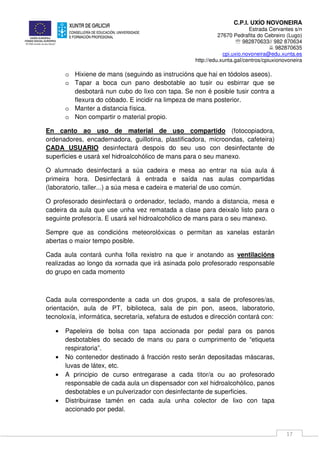 C.P.I. UXÍO NOVONEIRA
Estrada Cervantes s/n
27670 Pedrafita do Cebreiro (Lugo)
℡ 982870633// 982 870634
982870635
cpi.uxio.novoneira@edu.xunta.es
http://edu.xunta.gal/centros/cpiuxionovoneira
17
o Hixiene de mans (seguindo as instrucións que hai en tódolos aseos).
o Tapar a boca cun pano desbotable ao tusir ou esbirrar que se
desbotará nun cubo do lixo con tapa. Se non é posible tusir contra a
flexura do cóbado. E incidir na limpeza de mans posterior.
o Manter a distancia física.
o Non compartir o material propio.
En canto ao uso de material de uso compartido (fotocopiadora,
ordenadores, encadernadora, guillotina, plastificadora, microondas, cafeteira)
CADA USUARIO desinfectará despois do seu uso con desinfectante de
superficies e usará xel hidroalcohólico de mans para o seu manexo.
O alumnado desinfectará a súa cadeira e mesa ao entrar na súa aula á
primeira hora. Desinfectará á entrada e saída nas aulas compartidas
(laboratorio, taller...) a súa mesa e cadeira e material de uso común.
O profesorado desinfectará o ordenador, teclado, mando a distancia, mesa e
cadeira da aula que use unha vez rematada a clase para deixalo listo para o
seguinte profesor/a. E usará xel hidroalcohólico de mans para o seu manexo.
Sempre que as condicións meteorolóxicas o permitan as xanelas estarán
abertas o maior tempo posible.
Cada aula contará cunha folla rexistro na que ir anotando as ventilacións
realizadas ao longo da xornada que irá asinada polo profesorado responsable
do grupo en cada momento
Cada aula correspondente a cada un dos grupos, a sala de profesores/as,
orientación, aula de PT, biblioteca, sala de pin pon, aseos, laboratorio,
tecnoloxía, informática, secretaría, xefatura de estudos e dirección contará con:
• Papeleira de bolsa con tapa accionada por pedal para os panos
desbotables do secado de mans ou para o cumprimento de “etiqueta
respiratoria”.
• No contenedor destinado á fracción resto serán depositadas máscaras,
luvas de látex, etc.
• A principio de curso entregarase a cada titor/a ou ao profesorado
responsable de cada aula un dispensador con xel hidroalcohólico, panos
desbotables e un pulverizador con desinfectante de superficies.
• Distribuirase tamén en cada aula unha colector de lixo con tapa
accionado por pedal.
 